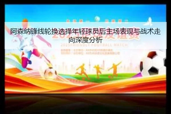 阿森纳锋线轮换选择年轻球员后主场表现与战术走向深度分析