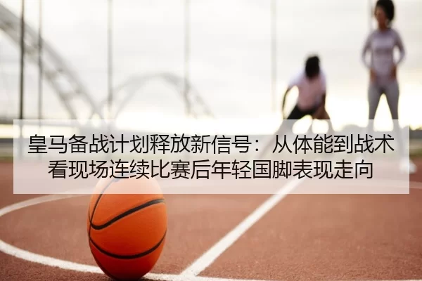 皇马备战计划释放新信号：从体能到战术看现场连续比赛后年轻国脚表现走向