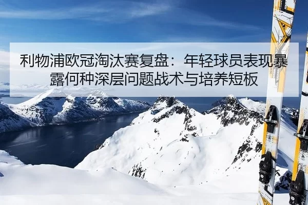 利物浦欧冠淘汰赛复盘：年轻球员表现暴露何种深层问题战术与培养短板